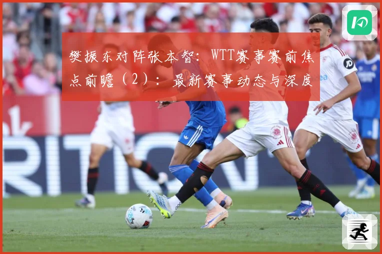 樊振东对阵张本智：WTT赛事赛前焦点前瞻（2）：最新赛事动态与深度分析