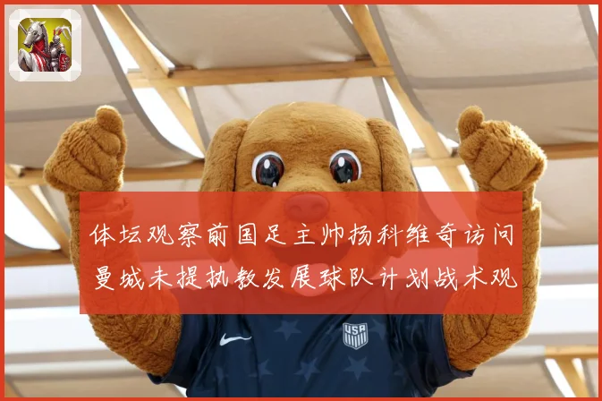 体坛观察前国足主帅扬科维奇访问曼城未提执教发展球队计划战术观察：最新赛事动态与深度分析