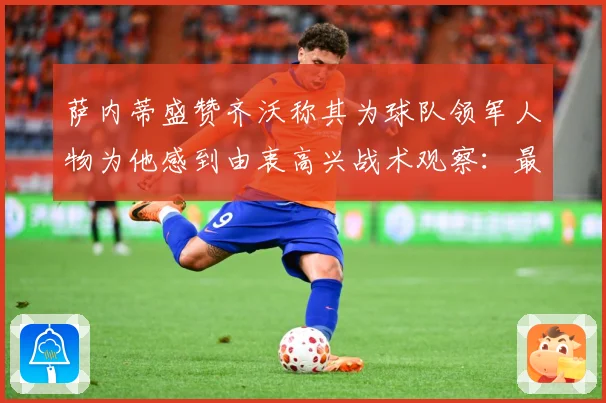 萨内蒂盛赞齐沃称其为球队领军人物为他感到由衷高兴战术观察：最新赛事动态与深度分析