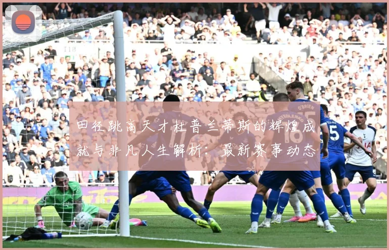 田径跳高天才杜普兰蒂斯的辉煌成就与非凡人生解析：最新赛事动态与深度分析