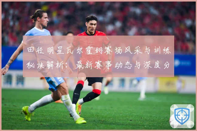 田径明星瓦尔霍姆赛场风采与训练秘诀解析：最新赛事动态与深度分析
