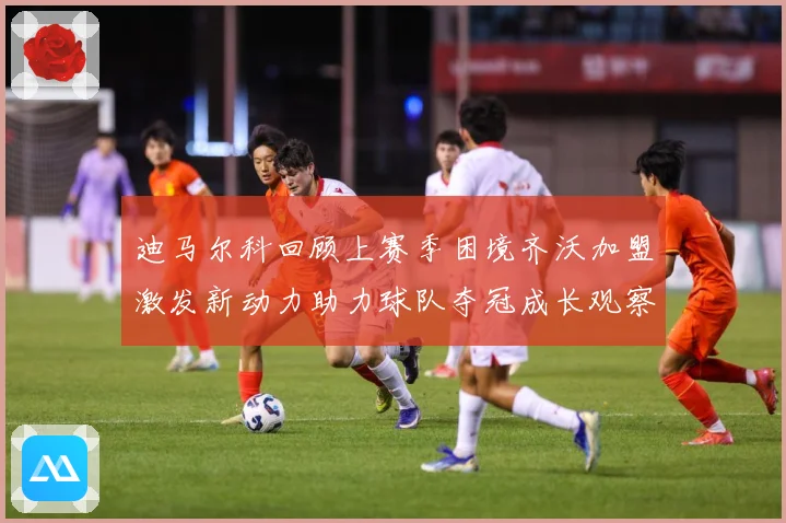迪马尔科回顾上赛季困境齐沃加盟激发新动力助力球队夺冠成长观察：最新赛事动态与深度分析