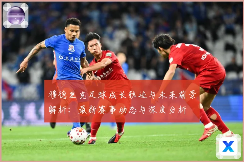 穆德里克足球成长轨迹与未来前景解析：最新赛事动态与深度分析