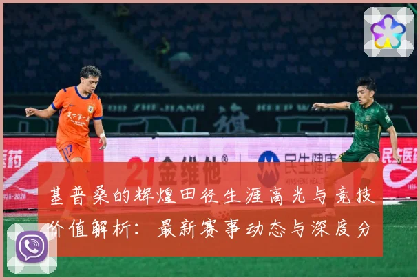 基普桑的辉煌田径生涯高光与竞技价值解析：最新赛事动态与深度分析