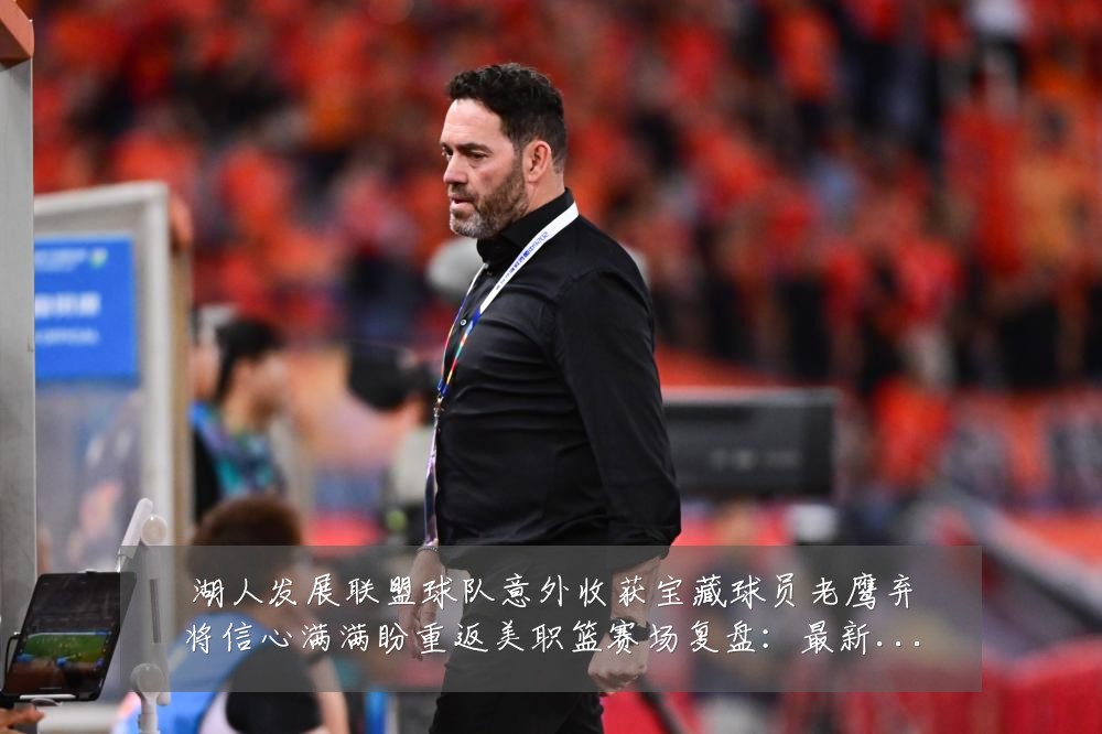 湖人发展联盟球队意外收获宝藏球员老鹰弃将信心满满盼重返美职篮赛场复盘：最新赛事动态与深度分析