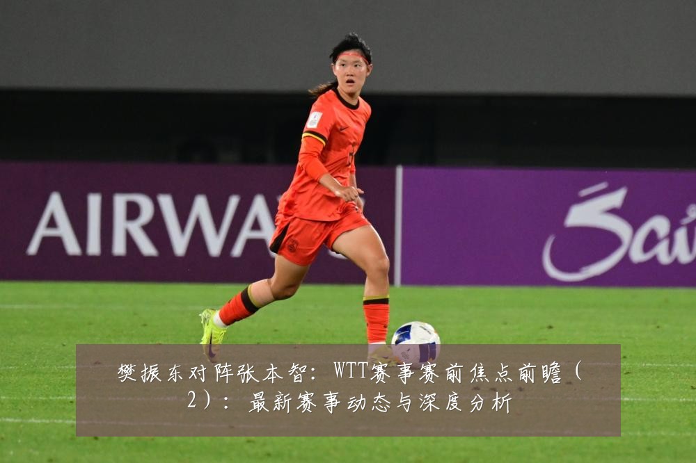 樊振东对阵张本智：WTT赛事赛前焦点前瞻（2）：最新赛事动态与深度分析