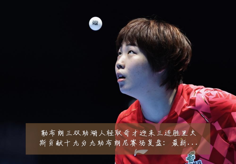 勒布朗三双助湖人轻取奇才迎来三连胜里夫斯贡献十九分九助布朗尼赛场复盘:最新赛事动态与深度分析